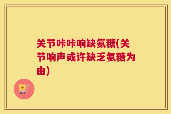关节咔咔响缺氨糖(关节响声或许缺乏氨糖为由)