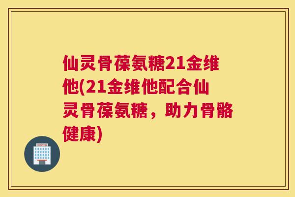 仙灵骨葆氨糖21金维他(21金维他配合仙灵骨葆氨糖，助力骨骼健康)