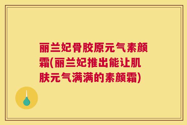 丽兰妃骨胶原元气素颜霜(丽兰妃推出能让肌肤元气满满的素颜霜)