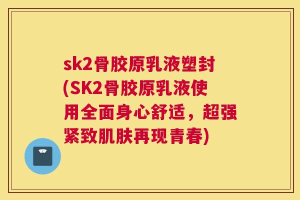 sk2骨胶原乳液塑封(SK2骨胶原乳液使用全面身心舒适，超强紧致再现青春)