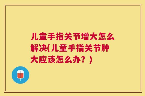 儿童手指关节增大怎么解决(儿童手指关节肿大应该怎么办？)