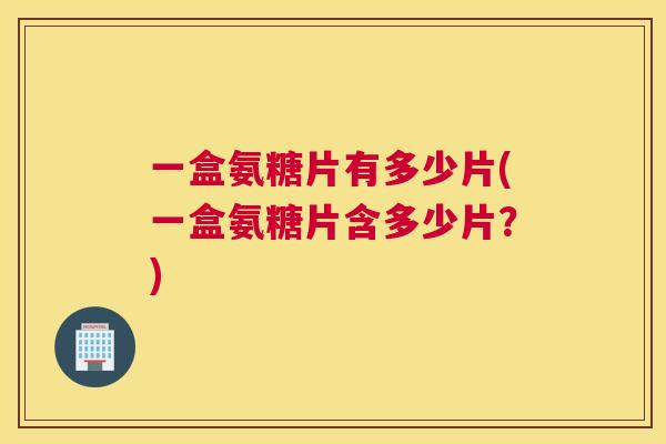 一盒氨糖片有多少片(一盒氨糖片含多少片？)