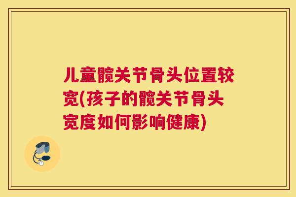 儿童髋关节骨头位置较宽(孩子的髋关节骨头宽度如何影响健康)