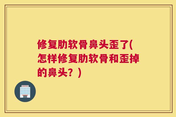 修复肋软骨鼻头歪了(怎样修复肋软骨和歪掉的鼻头？)