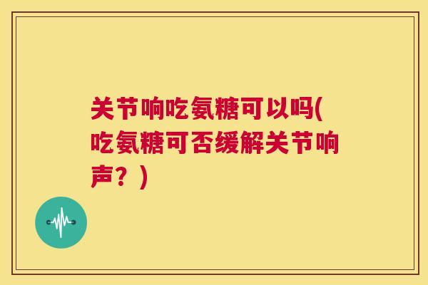 关节响吃氨糖可以吗(吃氨糖可否缓解关节响声？)