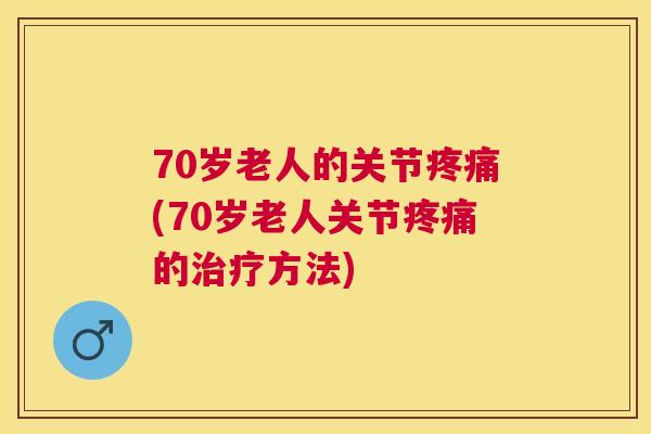 70岁老人的关节疼痛(70岁老人关节疼痛的治疗方法)