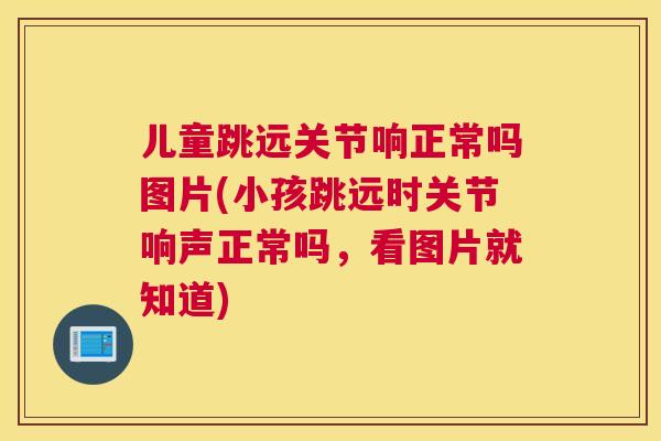 儿童跳远关节响正常吗图片(小孩跳远时关节响声正常吗，看图片就知道)