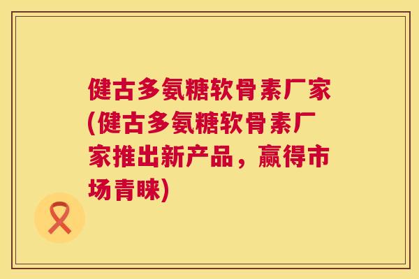 健古多氨糖软骨素厂家(健古多氨糖软骨素厂家推出新产品，赢得市场青睐)