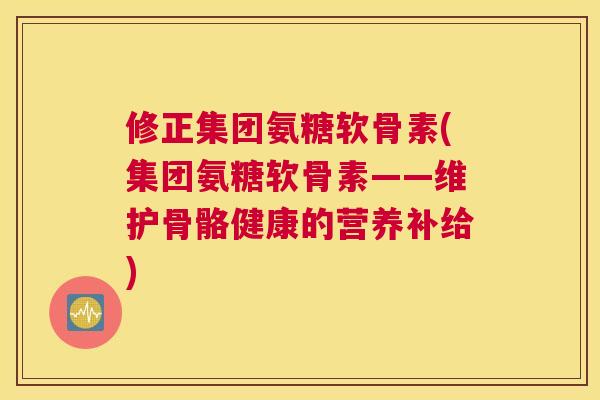 修正集团氨糖软骨素(集团氨糖软骨素——维护骨骼健康的营养补给)