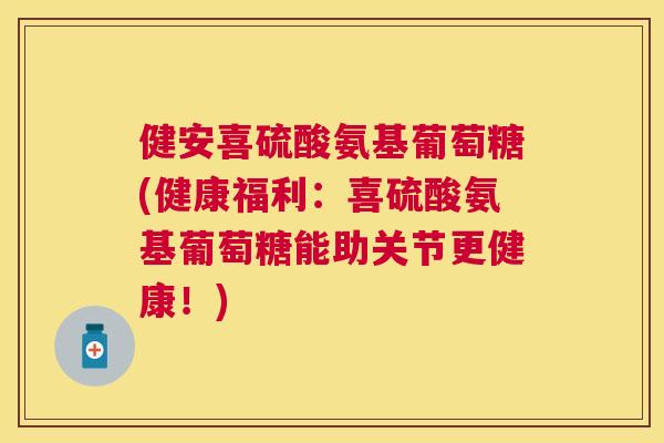 健安喜硫酸氨基葡萄糖(健康福利：喜硫酸氨基葡萄糖能助关节更健康！)