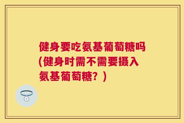 健身要吃氨基葡萄糖吗(健身时需不需要摄入氨基葡萄糖？)