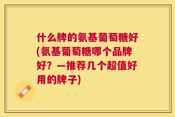什么牌的氨基葡萄糖好(氨基葡萄糖哪个品牌好？—推荐几个超值好用的牌子)