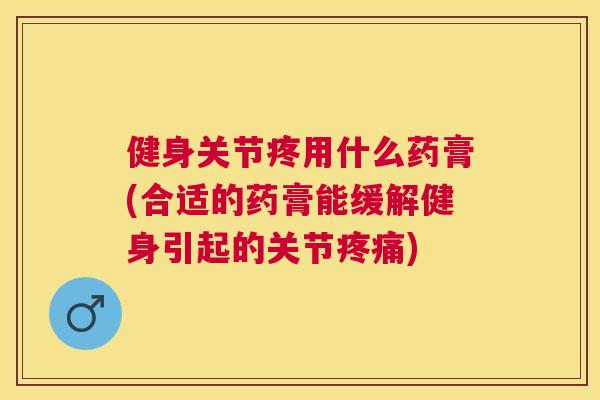 健身关节疼用什么药膏(合适的药膏能缓解健身引起的关节疼痛)