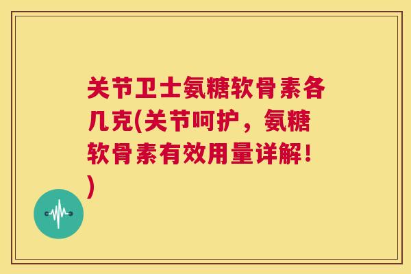 关节卫士氨糖软骨素各几克(关节呵护，氨糖软骨素有效用量详解！)