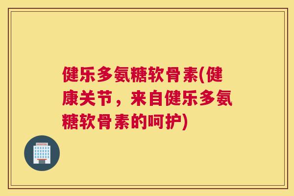 健乐多氨糖软骨素(健康关节，来自健乐多氨糖软骨素的呵护)