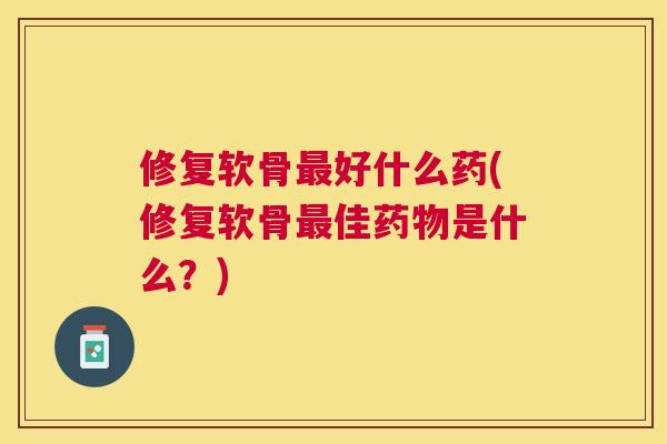 修复软骨最好什么药(修复软骨最佳药物是什么？)
