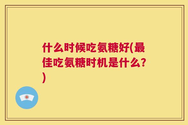 什么时候吃氨糖好(最佳吃氨糖时机是什么？)