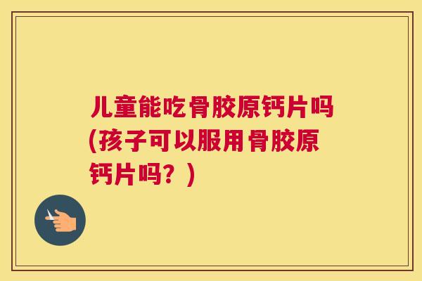 儿童能吃骨胶原钙片吗(孩子可以服用骨胶原钙片吗？)