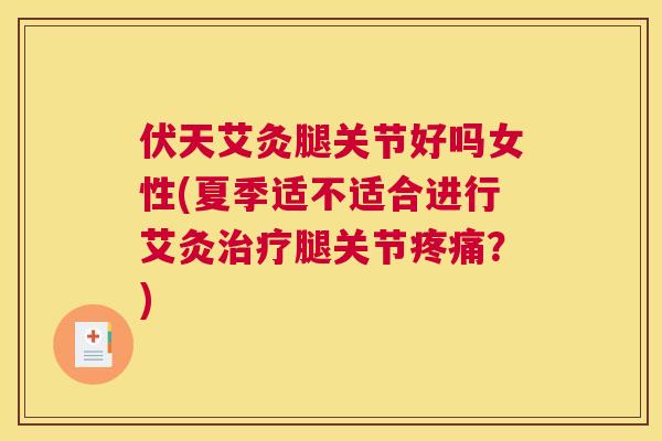伏天艾灸腿关节好吗女性(夏季适不适合进行艾灸治疗腿关节疼痛？)