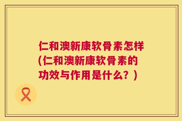 仁和澳新康软骨素怎样(仁和澳新康软骨素的功效与作用是什么?)