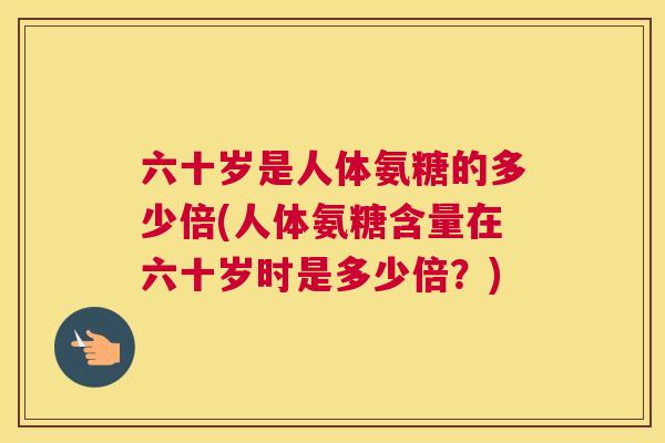 六十岁是人体氨糖的多少倍(人体氨糖含量在六十岁时是多少倍？)