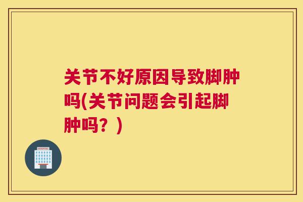 关节不好原因导致脚肿吗(关节问题会引起脚肿吗？)