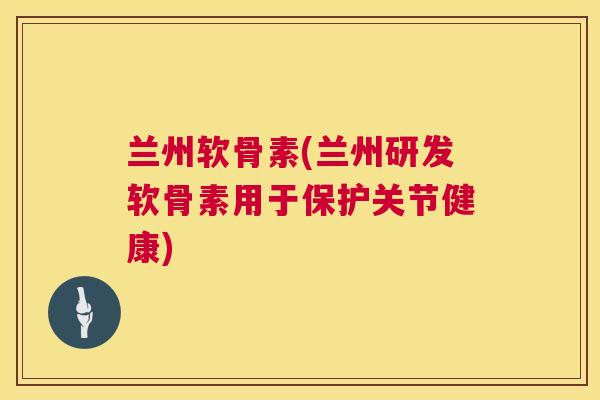 兰州软骨素(兰州研发软骨素用于保护关节健康)
