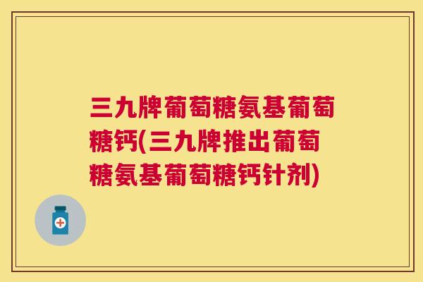 三九牌葡萄糖氨基葡萄糖钙(三九牌推出葡萄糖氨基葡萄糖钙针剂)