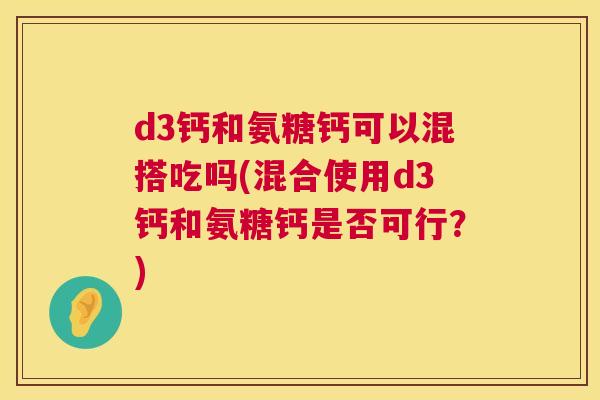 d3钙和氨糖钙可以混搭吃吗(混合使用d3钙和氨糖钙是否可行?) d3钙和氨糖钙可以混搭吃吗(混合使用d3钙和氨糖钙是否可行?)