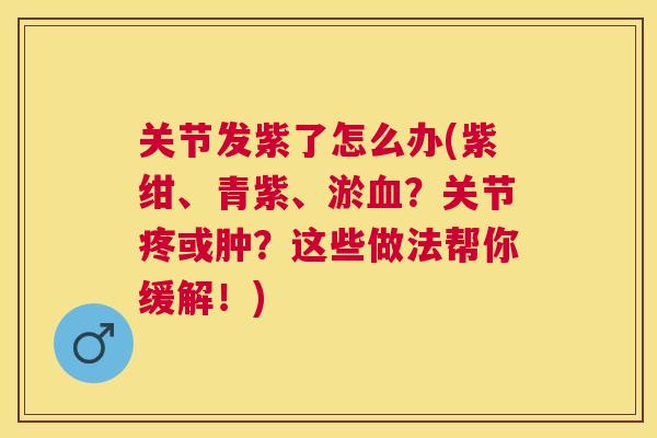 关节发紫了怎么办(紫绀、青紫、淤血?关节疼或肿?这些做法帮你缓解!)