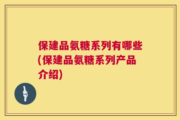 保建品氨糖系列有哪些(保建品氨糖系列产品介绍)