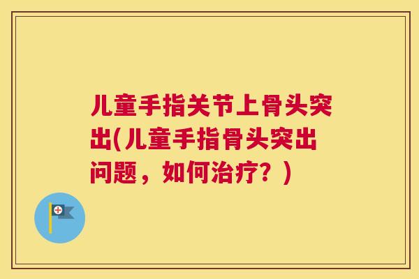 儿童手指关节上骨头突出(儿童手指骨头突出问题，如何治疗？)