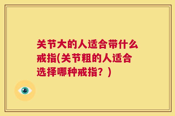 关节大的人适合带什么戒指(关节粗的人适合选择哪种戒指?)