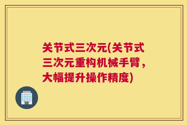 关节式三次元(关节式三次元重构机械手臂，大幅提升操作精度)