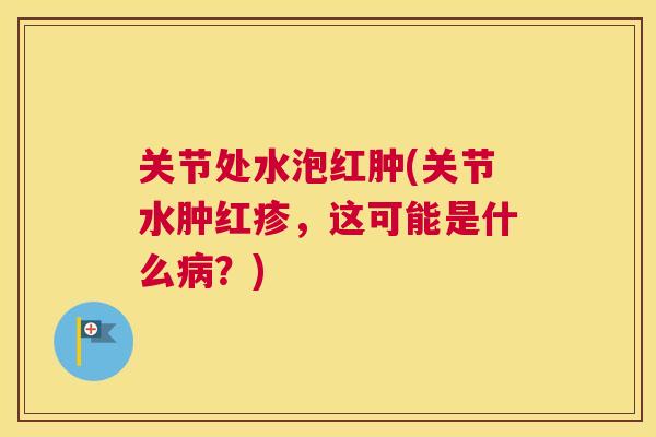 关节处水泡红肿(关节水肿红疹,这可能是什么病?)