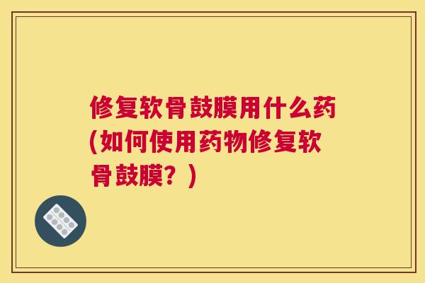 修复软骨鼓膜用什么药(如何使用药物修复软骨鼓膜?)