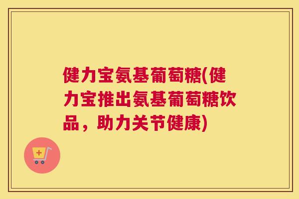 健力宝氨基葡萄糖(健力宝推出氨基葡萄糖饮品，助力关节健康)