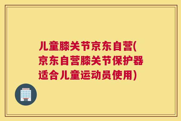 儿童膝关节京东自营(京东自营膝关节保护器适合儿童运动员使用)