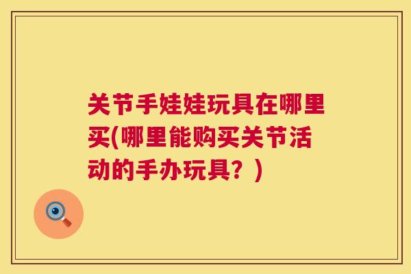 关节手娃娃玩具在哪里买(哪里能购买关节活动的手办玩具?) 关节手娃娃玩具在哪里买(哪里能购买关节活动的手办玩具?)