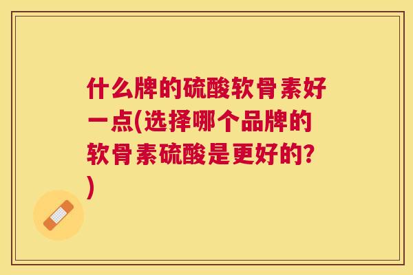 什么牌的硫酸软骨素好一点(选择哪个品牌的软骨素硫酸是更好的?)