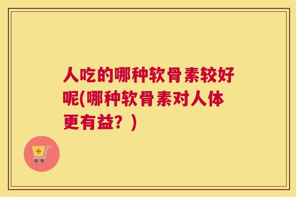 人吃的哪种软骨素较好呢(哪种软骨素对人体更有益?)