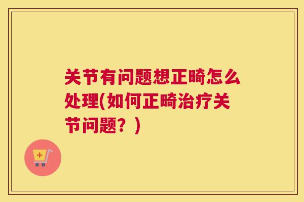 关节有问题想正畸怎么处理(如何正畸治疗关节问题？)