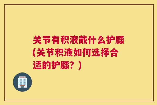 关节有积液戴什么护膝(关节积液如何选择合适的护膝?)