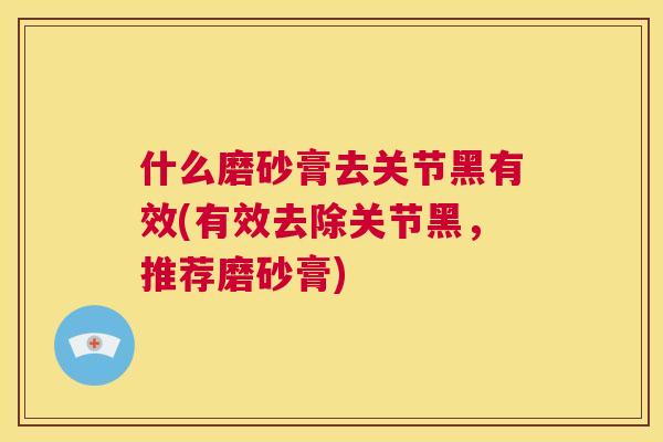 什么磨砂膏去关节黑有效(有效去除关节黑，推荐磨砂膏)