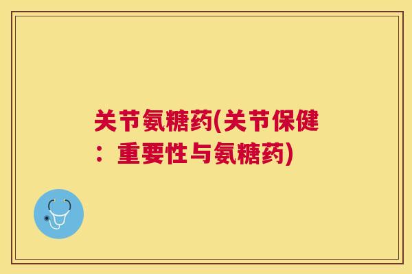 关节氨糖药(关节保健：重要性与氨糖药)