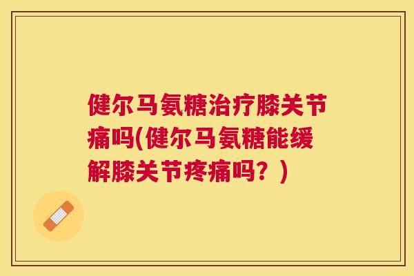 健尔马氨糖治疗膝关节痛吗(健尔马氨糖能缓解膝关节疼痛吗？)