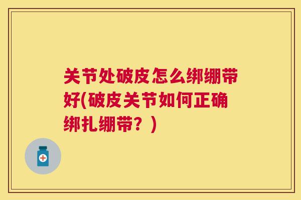 关节处破皮怎么绑绷带好(破皮关节如何正确绑扎绷带？)