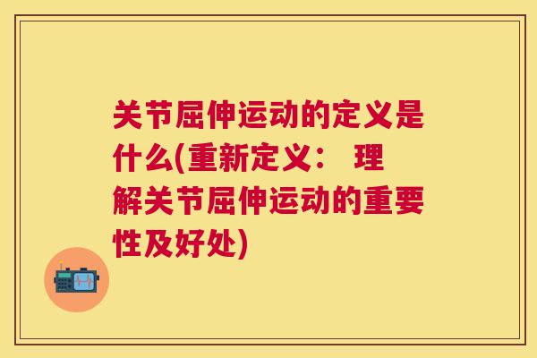 关节屈伸运动的定义是什么(重新定义: 理解关节屈伸运动的重要性及好处)