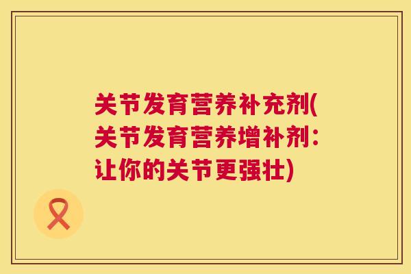 关节发育营养补充剂(关节发育营养增补剂：让你的关节更强壮)