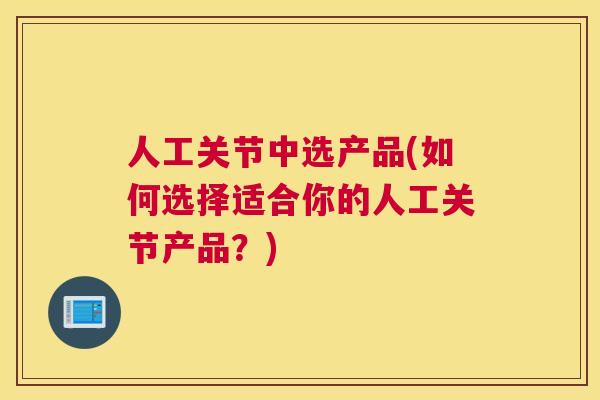 人工关节中选产品(如何选择适合你的人工关节产品?)